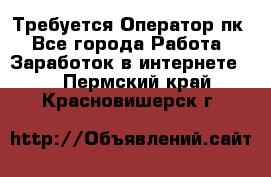 Требуется Оператор пк - Все города Работа » Заработок в интернете   . Пермский край,Красновишерск г.